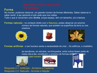 Forma
No mundo, podemos observar, um grande número de formas diferentes. Saber observar é
saber sentir, é ser sensível a tudo quilo que nos rodeia.
Tudo o que é visível tem uma forma, ocupa espaço, tem um tamanho, cor e textura
Formas naturais - no contacto direto com a Natureza, podes observar um enorme
número de formas naturais, que existem na superfície da terra ou nos
oceanos.
Formas artificias - o ser humano sente a necessidade de criar... Os edifícios, o mobiliário,
as esculturas, os veículos, os brinquedos, entre outros fazem parte do
nosso dia-a-dia, constituem o universo de formas artificias, ou seja
criadas pelo homem.
Educação Visual e Educação
Tecnológica
Resposta 2.1: Artificiais - Armários e Cadeiras
Resposta 2.2: Naturais - Árvores e Maçãs
 