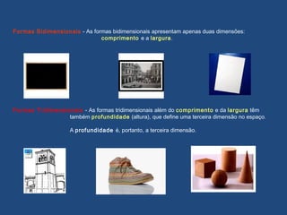 Formas Bidimensionais - As formas bidimensionais apresentam apenas duas dimensões:
comprimento e a largura.
Formas Tridimensionais - As formas tridimensionais além do comprimento e da largura têm
também profundidade (altura), que define uma terceira dimensão no espaço.
A profundidade é, portanto, a terceira dimensão.
 