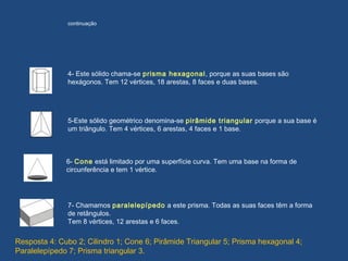5-Este sólido geométrico denomina-se pirâmide triangular porque a sua base é
um triângulo. Tem 4 vértices, 6 arestas, 4 faces e 1 base.
6- Cone está limitado por uma superfície curva. Tem uma base na forma de
circunferência e tem 1 vértice.
7- Chamamos paralelepípedo a este prisma. Todas as suas faces têm a forma
de retângulos.
Tem 8 vértices, 12 arestas e 6 faces.
4- Este sólido chama-se prisma hexagonal, porque as suas bases são
hexágonos. Tem 12 vértices, 18 arestas, 8 faces e duas bases.
continuação
Resposta 4: Cubo 2; Cilindro 1; Cone 6; Pirâmide Triangular 5; Prisma hexagonal 4;
Paralelepípedo 7; Prisma triangular 3.
 