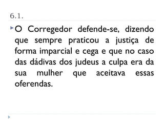 6.1.
O  Corregedor defende-se, dizendo
 que sempre praticou a justiça de
 forma imparcial e cega e que no caso
 das dádivas dos judeus a culpa era da
 sua mulher que aceitava essas
 oferendas.
 