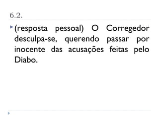 6.2.
 (resposta pessoal) O Corregedor
 desculpa-se, querendo passar por
 inocente das acusações feitas pelo
 Diabo.
 