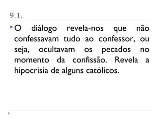 9.1.
O    diálogo revela-nos que não
 confessavam tudo ao confessor, ou
 seja, ocultavam os pecados no
 momento da confissão. Revela a
 hipocrisia de alguns católicos.
 