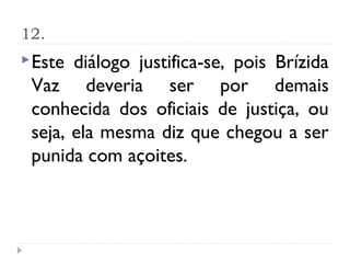 12.
 Este diálogo justifica-se, pois Brízida
 Vaz deveria ser por demais
 conhecida dos oficiais de justiça, ou
 seja, ela mesma diz que chegou a ser
 punida com açoites.
 