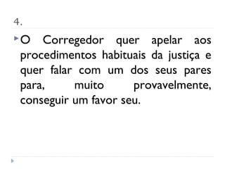 4.
O   Corregedor quer apelar aos
 procedimentos habituais da justiça e
 quer falar com um dos seus pares
 para,     muito      provavelmente,
 conseguir um favor seu.
 