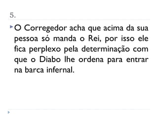 5.
O   Corregedor acha que acima da sua
 pessoa só manda o Rei, por isso ele
 fica perplexo pela determinação com
 que o Diabo lhe ordena para entrar
 na barca infernal.
 