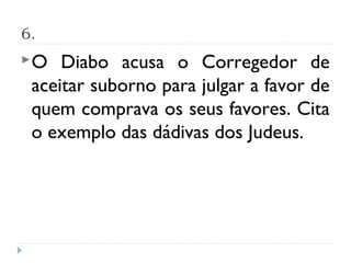 6.
O   Diabo acusa o Corregedor de
 aceitar suborno para julgar a favor de
 quem comprava os seus favores. Cita
 o exemplo das dádivas dos Judeus.
 