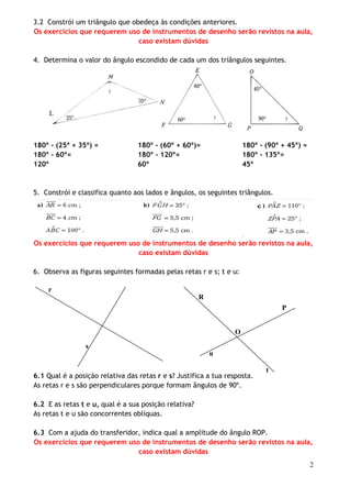 3.2 Constrói um triângulo que obedeça às condições anteriores.
Os exercícios que requerem uso de instrumentos de desenho serão revistos na aula,
caso existam dúvidas
4. Determina o valor do ângulo escondido de cada um dos triângulos seguintes.

L

180º - (25º + 35º) =
180º - 60º=
120º

180º - (60º + 60º)=
180º - 120º=
60º

180º - (90º + 45º) =
180º - 135º=
45º

5. Constrói e classifica quanto aos lados e ângulos, os seguintes triângulos.

Os exercícios que requerem uso de instrumentos de desenho serão revistos na aula,
caso existam dúvidas
6. Observa as figuras seguintes formadas pelas retas r e s; t e u:
r
R
P
O
s
u
6.1 Qual é a posição relativa das retas r e s? Justifica a tua resposta.
As retas r e s são perpendiculares porque formam ângulos de 90º.

t

6.2 E as retas t e u, qual é a sua posição relativa?
As retas t e u são concorrentes oblíquas.
6.3 Com a ajuda do transferidor, indica qual a amplitude do ângulo ROP.
Os exercícios que requerem uso de instrumentos de desenho serão revistos na aula,
caso existam dúvidas
2

 