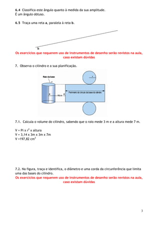 6.4 Classifica este ângulo quanto à medida da sua amplitude.
É um ângulo obtuso.
6.5 Traça uma reta a, paralela à reta b.

b
Os exercícios que requerem uso de instrumentos de desenho serão revistos na aula,
caso existam dúvidas
7. Observa o cilindro e a sua planificação.

7.1. Calcula o volume do cilindro, sabendo que o raio mede 3 m e a altura mede 7 m.
V = Pi x r2 x altura
V = 3,14 x 3m x 3m x 7m
V =197,82 cm3

7.2. Na figura, traça e identifica, o diâmetro e uma corda da circunferência que limita
uma das bases do cilindro.
Os exercícios que requerem uso de instrumentos de desenho serão revistos na aula,
caso existam dúvidas

3

 