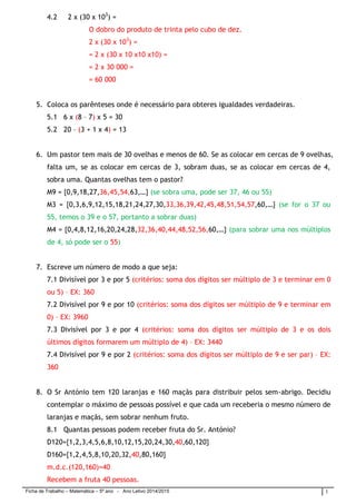 Ficha de Trabalho – Matemática – 5º ano - Ano Letivo 2014/2015 1 
4.2 2 x (30 x 103) = 
O dobro do produto de trinta pelo cubo de dez. 
2 x (30 x 103) = 
= 2 x (30 x 10 x10 x10) = 
= 2 x 30 000 = 
= 60 000 
5. Coloca os parênteses onde é necessário para obteres igualdades verdadeiras. 
5.1 6 x (8 – 7) x 5 = 30 
5.2 20 – (3 + 1 x 4) = 13 
6. Um pastor tem mais de 30 ovelhas e menos de 60. Se as colocar em cercas de 9 ovelhas, falta um, se as colocar em cercas de 3, sobram duas, se as colocar em cercas de 4, sobra uma. Quantas ovelhas tem o pastor? 
M9 = {0,9,18,27,36,45,54,63,…} (se sobra uma, pode ser 37, 46 ou 55) 
M3 = {0,3,6,9,12,15,18,21,24,27,30,33,36,39,42,45,48,51,54,57,60,…} (se for o 37 ou 55, temos o 39 e o 57, portanto a sobrar duas) 
M4 = {0,4,8,12,16,20,24,28,32,36,40,44,48,52,56,60,…} (para sobrar uma nos múltiplos de 4, só pode ser o 55) 
7. Escreve um número de modo a que seja: 
7.1 Divisível por 3 e por 5 (critérios: soma dos dígitos ser múltiplo de 3 e terminar em 0 ou 5) – EX: 360 
7.2 Divisível por 9 e por 10 (critérios: soma dos dígitos ser múltiplo de 9 e terminar em 0) – EX: 3960 
7.3 Divisível por 3 e por 4 (critérios: soma dos dígitos ser múltiplo de 3 e os dois últimos dígitos formarem um múltiplo de 4) – EX: 3440 
7.4 Divisível por 9 e por 2 (critérios: soma dos dígitos ser múltiplo de 9 e ser par) – EX: 360 
8. O Sr António tem 120 laranjas e 160 maçãs para distribuir pelos sem-abrigo. Decidiu contemplar o máximo de pessoas possível e que cada um receberia o mesmo número de laranjas e maçãs, sem sobrar nenhum fruto. 
8.1 Quantas pessoas podem receber fruta do Sr. António? 
D120={1,2,3,4,5,6,8,10,12,15,20,24,30,40,60,120} 
D160={1,2,4,5,8,10,20,32,40,80,160} 
m.d.c.(120,160)=40 
Recebem a fruta 40 pessoas.  