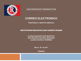 UNIVERSIDAD REMINGTONESPECIALIZACIÓN GERENCIA EN INFORMAPROFESOR A: MARTHA AREVALOINSTITUCION EDUCATIVA SAN VICENTE HOGARGLORIA ADANARY RIOS MONTOYAFebrero 11 de 2011PEREIRA UNIVERSIDAD REMINGTONCORREO ELECTRONICOPROFESOR A: MARTHA AREVALOINSTITUCION EDUCATIVA SAN VICENTE HOGARGLORIA ADANARY RIOS MONTOYA SOR BEATRIZ ESTRADA MONTANO LILIANA AGUDELO RAMIREZ Marzo  05  de 2011PEREIRA 