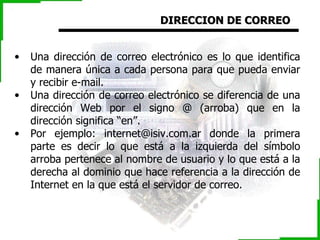 DIRECCION DE CORREO Una dirección de correo electrónico es lo que identifica de manera única a cada persona para que pueda enviar y recibir e-mail. Una dirección de correo electrónico se diferencia de una dirección Web por el signo @ (arroba) que en la dirección significa “en”. Por ejemplo: internet@isiv.com.ar donde la primera parte es decir lo que está a la izquierda del símbolo arroba pertenece al nombre de usuario y lo que está a la derecha al dominio  que hace referencia a la dirección de Internet en la que está el servidor de correo .  
