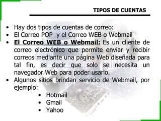 TIPOS DE CUENTAS Hay dos tipos de cuentas de correo:  El Correo POP  y el Correo WEB o Webmail El Correo WEB o Webmail:   Es un cliente de correo electrónico que permite enviar y recibir correos mediante una página Web diseñada para tal fin, es decir que solo se necesita un navegador Web para poder usarlo. Algunos sitios brindan servicio de Webmail, por ejemplo: Hotmail  Gmail  Yahoo  