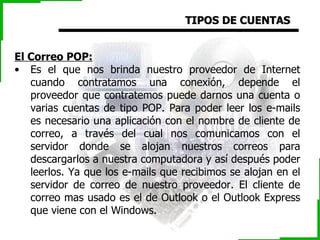 TIPOS DE CUENTAS El Correo POP:   Es el que nos brinda nuestro proveedor de Internet cuando contratamos una conexión, depende el proveedor que contratemos puede darnos una cuenta o varias cuentas de tipo POP. Para poder leer los e-mails es necesario una aplicación con el nombre de cliente de correo, a través del cual nos comunicamos con el servidor donde se alojan nuestros correos para descargarlos a nuestra computadora y así después poder leerlos. Ya que los e-mails que recibimos se alojan en el servidor de correo de nuestro proveedor. El cliente de correo mas usado es el de Outlook o el Outlook Express que viene con el Windows. 