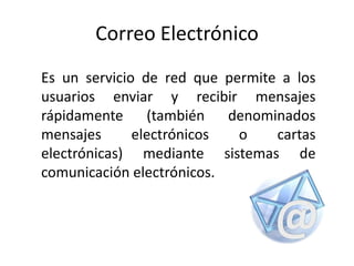 CorreoElectrónico Es un servicio de red que permite a los usuarios enviar y recibir mensajes rápidamente (también denominados mensajes electrónicos o cartas electrónicas) mediante sistemas de comunicación electrónicos. 