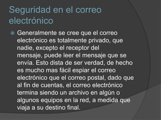 Seguridad en el correo
electrónico
   Generalmente se cree que el correo
    electrónico es totalmente privado, que
    nadie, excepto el receptor del
    mensaje, puede leer el mensaje que se
    envía. Esto dista de ser verdad, de hecho
    es mucho mas fácil espiar el correo
    electrónico que el correo postal, dado que
    al fin de cuentas, el correo electrónico
    termina siendo un archivo en algún o
    algunos equipos en la red, a medida que
    viaja a su destino final.
 
