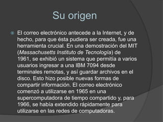 Su origen
   El correo electrónico antecede a la Internet, y de
    hecho, para que ésta pudiera ser creada, fue una
    herramienta crucial. En una demostración del MIT
    (Massachusetts Instituto de Tecnología) de
    1961, se exhibió un sistema que permitía a varios
    usuarios ingresar a una IBM 7094 desde
    terminales remotas, y así guardar archivos en el
    disco. Esto hizo posible nuevas formas de
    compartir información. El correo electrónico
    comenzó a utilizarse en 1965 en una
    supercomputadora de tiempo compartido y, para
    1966, se había extendido rápidamente para
    utilizarse en las redes de computadoras.
 