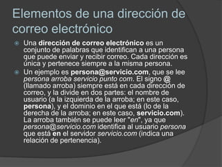 Elementos de una dirección de
correo electrónico
   Una dirección de correo electrónico es un
    conjunto de palabras que identifican a una persona
    que puede enviar y recibir correo. Cada dirección es
    única y pertenece siempre a la misma persona.
   Un ejemplo es persona@servicio.com, que se lee
    persona arroba servicio punto com. El signo @
    (llamado arroba) siempre está en cada dirección de
    correo, y la divide en dos partes: el nombre de
    usuario (a la izquierda de la arroba; en este caso,
    persona), y el dominio en el que está (lo de la
    derecha de la arroba; en este caso, servicio.com).
    La arroba también se puede leer "en", ya que
    persona@servicio.com identifica al usuario persona
    que está en el servidor servicio.com (indica una
    relación de pertenencia).
 