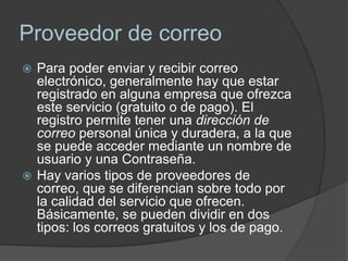 Proveedor de correo
 Para poder enviar y recibir correo
  electrónico, generalmente hay que estar
  registrado en alguna empresa que ofrezca
  este servicio (gratuito o de pago). El
  registro permite tener una dirección de
  correo personal única y duradera, a la que
  se puede acceder mediante un nombre de
  usuario y una Contraseña.
 Hay varios tipos de proveedores de
  correo, que se diferencian sobre todo por
  la calidad del servicio que ofrecen.
  Básicamente, se pueden dividir en dos
  tipos: los correos gratuitos y los de pago.
 
