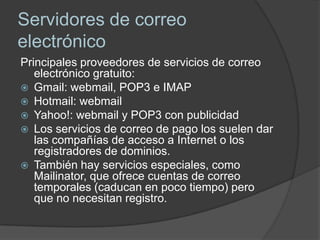 Servidores de correo
electrónico
Principales proveedores de servicios de correo
   electrónico gratuito:
 Gmail: webmail, POP3 e IMAP
 Hotmail: webmail
 Yahoo!: webmail y POP3 con publicidad
 Los servicios de correo de pago los suelen dar
   las compañías de acceso a Internet o los
   registradores de dominios.
 También hay servicios especiales, como
   Mailinator, que ofrece cuentas de correo
   temporales (caducan en poco tiempo) pero
   que no necesitan registro.
 