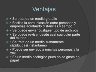 Ventajas
   • Se trata de un medio gratuito
   • Facilita la comunicación entre personas y
    empresas acortando distancias y tiempo
   • Se puede enviar cualquier tipo de archivos
   • Se puede revisar desde casi cualquier parte
    del mundo
   • Se trata de un medio sumamente
    rápido, casi instantáneo
   • Puede ser enviado a muchas personas a la
    vez
   • Es un medio ecológico pues no se gasta en
    papel
 