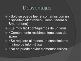 Desventajas
 • Solo se puede leer si contamos con un
  dispositivo electrónico (Computadora o
  Smartphone)
 • Es muy fácil contagiarnos de un virus
 • Comúnmente recibimos toneladas de
  spam
 • Se requiere al menos un conocimiento
  mínimo de informática
 • No se puede enviar elementos físicos
 