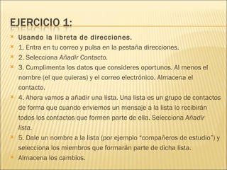    Usando la libreta de direcciones.
   1. Entra en tu correo y pulsa en la pestaña direcciones.
   2. Selecciona Añadir Contacto.
   3. Cumplimenta los datos que consideres oportunos. Al menos el
    nombre (el que quieras) y el correo electrónico. Almacena el
    contacto.
   4. Ahora vamos a añadir una lista. Una lista es un grupo de contactos
    de forma que cuando enviemos un mensaje a la lista lo recibirán
    todos los contactos que formen parte de ella. Selecciona Añadir
    lista.
   5. Dale un nombre a la lista (por ejemplo “compañeros de estudio”) y
    selecciona los miembros que formarán parte de dicha lista.
   Almacena los cambios.
 