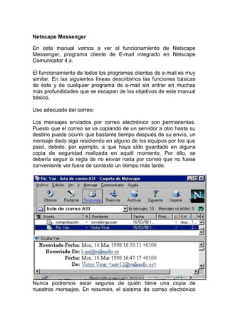 Netscape Messenger

En este manual vamos a ver el funcionamiento de Netscape
Messenger, programa cliente de E-mail integrado en Netscape
Comunicator 4.x.

El funcionamiento de todos los programas clientes de e-mail es muy
similar. En las siguientes líneas describimos las funciones básicas
de éste y de cualquier programa de e-mail sin entrar en muchas
más profundidades que se escapan de los objetivos de este manual
básico.

Uso adecuado del correo:

Los mensajes enviados por correo electrónico son permanentes.
Puesto que el correo se va copiando de un servidor a otro hasta su
destino puede ocurrir que bastante tiempo después de su envío, un
mensaje dado siga residiendo en alguno de los equipos por los que
pasó, debido, por ejemplo, a que haya sido guardado en alguna
copia de seguridad realizada en aquél momento. Por ello, se
debería seguir la regla de no enviar nada por correo que no fuese
conveniente ver fuera de contexto un tiempo más tarde.




Nunca podremos estar seguros de quién tiene una copia de
nuestros mensajes. En resumen, el sistema de correo electrónico
 