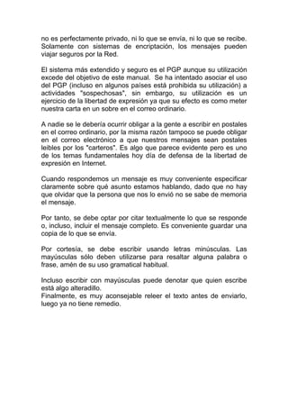 no es perfectamente privado, ni lo que se envía, ni lo que se recibe.
Solamente con sistemas de encriptación, los mensajes pueden
viajar seguros por la Red.

El sistema más extendido y seguro es el PGP aunque su utilización
excede del objetivo de este manual. Se ha intentado asociar el uso
del PGP (incluso en algunos países está prohibida su utilización) a
actividades "sospechosas", sin embargo, su utilización es un
ejercicio de la libertad de expresión ya que su efecto es como meter
nuestra carta en un sobre en el correo ordinario.

A nadie se le debería ocurrir obligar a la gente a escribir en postales
en el correo ordinario, por la misma razón tampoco se puede obligar
en el correo electrónico a que nuestros mensajes sean postales
leibles por los "carteros". Es algo que parece evidente pero es uno
de los temas fundamentales hoy día de defensa de la libertad de
expresión en Internet.

Cuando respondemos un mensaje es muy conveniente especificar
claramente sobre qué asunto estamos hablando, dado que no hay
que olvidar que la persona que nos lo envió no se sabe de memoria
el mensaje.

Por tanto, se debe optar por citar textualmente lo que se responde
o, incluso, incluir el mensaje completo. Es conveniente guardar una
copia de lo que se envía.

Por cortesía, se debe escribir usando letras minúsculas. Las
mayúsculas sólo deben utilizarse para resaltar alguna palabra o
frase, amén de su uso gramatical habitual.

Incluso escribir con mayúsculas puede denotar que quien escribe
está algo alteradillo.
Finalmente, es muy aconsejable releer el texto antes de enviarlo,
luego ya no tiene remedio.
 