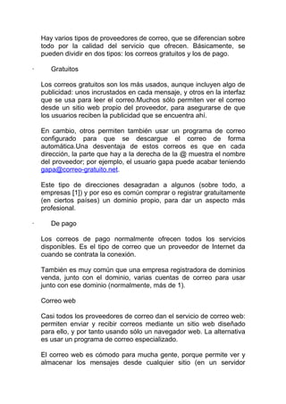 Hay varios tipos de proveedores de correo, que se diferencian sobre
    todo por la calidad del servicio que ofrecen. Básicamente, se
    pueden dividir en dos tipos: los correos gratuitos y los de pago.

·      Gratuitos

    Los correos gratuitos son los más usados, aunque incluyen algo de
    publicidad: unos incrustados en cada mensaje, y otros en la interfaz
    que se usa para leer el correo.Muchos sólo permiten ver el correo
    desde un sitio web propio del proveedor, para asegurarse de que
    los usuarios reciben la publicidad que se encuentra ahí.

    En cambio, otros permiten también usar un programa de correo
    configurado para que se descargue el correo de forma
    automática.Una desventaja de estos correos es que en cada
    dirección, la parte que hay a la derecha de la @ muestra el nombre
    del proveedor; por ejemplo, el usuario gapa puede acabar teniendo
    gapa@correo-gratuito.net.

    Este tipo de direcciones desagradan a algunos (sobre todo, a
    empresas [1]) y por eso es común comprar o registrar gratuitamente
    (en ciertos países) un dominio propio, para dar un aspecto más
    profesional.

·      De pago

    Los correos de pago normalmente ofrecen todos los servicios
    disponibles. Es el tipo de correo que un proveedor de Internet da
    cuando se contrata la conexión.

    También es muy común que una empresa registradora de dominios
    venda, junto con el dominio, varias cuentas de correo para usar
    junto con ese dominio (normalmente, más de 1).

    Correo web

    Casi todos los proveedores de correo dan el servicio de correo web:
    permiten enviar y recibir correos mediante un sitio web diseñado
    para ello, y por tanto usando sólo un navegador web. La alternativa
    es usar un programa de correo especializado.

    El correo web es cómodo para mucha gente, porque permite ver y
    almacenar los mensajes desde cualquier sitio (en un servidor
 