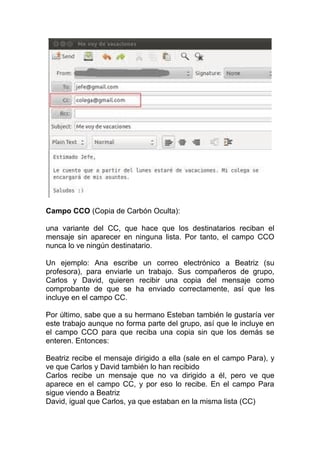 Campo CCO (Copia de Carbón Oculta):

una variante del CC, que hace que los destinatarios reciban el
mensaje sin aparecer en ninguna lista. Por tanto, el campo CCO
nunca lo ve ningún destinatario.

Un ejemplo: Ana escribe un correo electrónico a Beatriz (su
profesora), para enviarle un trabajo. Sus compañeros de grupo,
Carlos y David, quieren recibir una copia del mensaje como
comprobante de que se ha enviado correctamente, así que les
incluye en el campo CC.

Por último, sabe que a su hermano Esteban también le gustaría ver
este trabajo aunque no forma parte del grupo, así que le incluye en
el campo CCO para que reciba una copia sin que los demás se
enteren. Entonces:

Beatriz recibe el mensaje dirigido a ella (sale en el campo Para), y
ve que Carlos y David también lo han recibido
Carlos recibe un mensaje que no va dirigido a él, pero ve que
aparece en el campo CC, y por eso lo recibe. En el campo Para
sigue viendo a Beatriz
David, igual que Carlos, ya que estaban en la misma lista (CC)
 