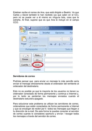 Esteban recibe el correo de Ana, que está dirigido a Beatriz. Ve que
Carlos y David también lo han recibido (ya que salen en el CC),
pero no se puede ver a él mismo en ninguna lista, cosa que le
extraña. Al final, supone que es que Ana le incluyó en el campo
CCO.




Servidores de correo

Podríais pensar que para enviar un mensaje lo más sencillo sería
enviar el mensaje directamente desde el ordenador del remitente al
ordenador del destinatario.

Esto no es posible ya que la mayoría de los usuarios no tienen su
ordenador conectado de forma permanente y continua a Internet y,
por lo tanto se perderían los mensajes enviados cuando el
destinatario estuviera apagado.

Para solucionar este problema se utilizan los servidores de correo,
ordenadores que están conectados de forma permanente a Internet
y que se encargan de recibir por ti todos los mensajes que llegan a
tu dirección de e-mail. De esta forma te puedes conectar al servidor
de correo cuando lo consideres oportuno y envíar / recoger todos
los mensajes a través del servidor de correo.
 