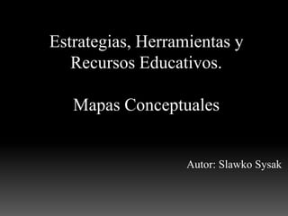 Estrategias, Herramientas y
   Recursos Educativos.

   Mapas Conceptuales


                   Autor: Slawko Sysak
 