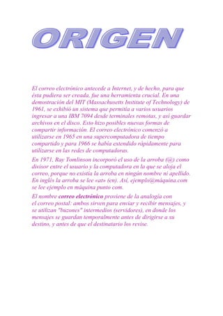 El correo electrónico antecede a Internet, y de hecho, para que
ésta pudiera ser creada, fue una herramienta crucial. En una
demostración del MIT (Massachusetts Institute of Technology) de
1961, se exhibió un sistema que permitía a varios usuarios
ingresar a una IBM 7094 desde terminales remotas, y así guardar
archivos en el disco. Esto hizo posibles nuevas formas de
compartir información. El correo electrónico comenzó a
utilizarse en 1965 en una supercomputadora de tiempo
compartido y para 1966 se había extendido rápidamente para
utilizarse en las redes de computadoras.
En 1971, Ray Tomlinson incorporó el uso de la arroba (@) como
divisor entre el usuario y la computadora en la que se aloja el
correo, porque no existía la arroba en ningún nombre ni apellido.
En inglés la arroba se lee «at» (en). Así, ejemplo@máquina.com
se lee ejemplo en máquina punto com.
El nombre correo electrónico proviene de la analogía con
el correo postal: ambos sirven para enviar y recibir mensajes, y
se utilizan "buzones" intermedios (servidores), en donde los
mensajes se guardan temporalmente antes de dirigirse a su
destino, y antes de que el destinatario los revise.
 