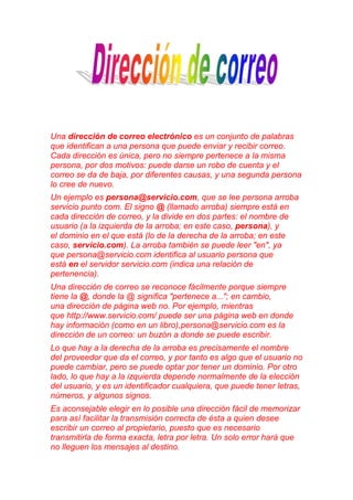 Una dirección de correo electrónico es un conjunto de palabras
que identifican a una persona que puede enviar y recibir correo.
Cada dirección es única, pero no siempre pertenece a la misma
persona, por dos motivos: puede darse un robo de cuenta y el
correo se da de baja, por diferentes causas, y una segunda persona
lo cree de nuevo.
Un ejemplo es persona@servicio.com, que se lee persona arroba
servicio punto com. El signo @ (llamado arroba) siempre está en
cada dirección de correo, y la divide en dos partes: el nombre de
usuario (a la izquierda de la arroba; en este caso, persona), y
el dominio en el que está (lo de la derecha de la arroba; en este
caso, servicio.com). La arroba también se puede leer "en", ya
que persona@servicio.com identifica al usuario persona que
está en el servidor servicio.com (indica una relación de
pertenencia).
Una dirección de correo se reconoce fácilmente porque siempre
tiene la @, donde la @ significa "pertenece a..."; en cambio,
una dirección de página web no. Por ejemplo, mientras
que http://www.servicio.com/ puede ser una página web en donde
hay información (como en un libro),persona@servicio.com es la
dirección de un correo: un buzón a donde se puede escribir.
Lo que hay a la derecha de la arroba es precisamente el nombre
del proveedor que da el correo, y por tanto es algo que el usuario no
puede cambiar, pero se puede optar por tener un dominio. Por otro
lado, lo que hay a la izquierda depende normalmente de la elección
del usuario, y es un identificador cualquiera, que puede tener letras,
números, y algunos signos.
Es aconsejable elegir en lo posible una dirección fácil de memorizar
para así facilitar la transmisión correcta de ésta a quien desee
escribir un correo al propietario, puesto que es necesario
transmitirla de forma exacta, letra por letra. Un solo error hará que
no lleguen los mensajes al destino.
 