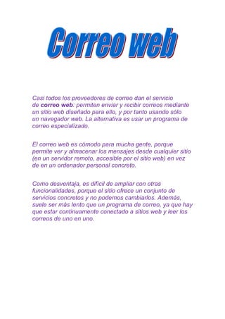 Casi todos los proveedores de correo dan el servicio
de correo web: permiten enviar y recibir correos mediante
un sitio web diseñado para ello, y por tanto usando sólo
un navegador web. La alternativa es usar un programa de
correo especializado.


El correo web es cómodo para mucha gente, porque
permite ver y almacenar los mensajes desde cualquier sitio
(en un servidor remoto, accesible por el sitio web) en vez
de en un ordenador personal concreto.


Como desventaja, es difícil de ampliar con otras
funcionalidades, porque el sitio ofrece un conjunto de
servicios concretos y no podemos cambiarlos. Además,
suele ser más lento que un programa de correo, ya que hay
que estar continuamente conectado a sitios web y leer los
correos de uno en uno.
 