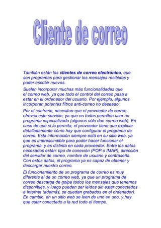 También están los clientes de correo electrónico, que
son programas para gestionar los mensajes recibidos y
poder escribir nuevos.
Suelen incorporar muchas más funcionalidades que
el correo web, ya que todo el control del correo pasa a
estar en el ordenador del usuario. Por ejemplo, algunos
incorporan potentes filtros anti-correo no deseado.
Por el contrario, necesitan que el proveedor de correo
ofrezca este servicio, ya que no todos permiten usar un
programa especializado (algunos sólo dan correo web). En
caso de que sí lo permita, el proveedor tiene que explicar
detalladamente cómo hay que configurar el programa de
correo. Esta información siempre está en su sitio web, ya
que es imprescindible para poder hacer funcionar el
programa, y es distinta en cada proveedor. Entre los datos
necesarios están: tipo de conexión (POP o IMAP), dirección
del servidor de correo, nombre de usuario y contraseña.
Con estos datos, el programa ya es capaz de obtener y
descargar nuestro correo.
El funcionamiento de un programa de correo es muy
diferente al de un correo web, ya que un programa de
correo descarga de golpe todos los mensajes que tenemos
disponibles, y luego pueden ser leídos sin estar conectados
a Internet (además, se quedan grabados en el ordenador).
En cambio, en un sitio web se leen de uno en uno, y hay
que estar conectado a la red todo el tiempo.
 