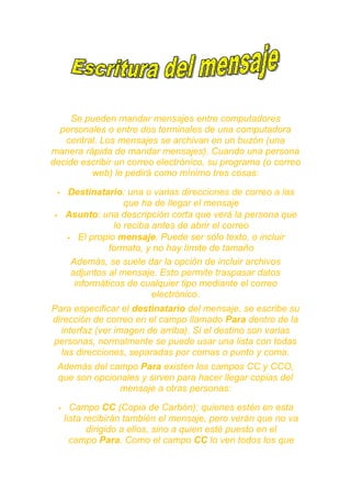 Se pueden mandar mensajes entre computadores
  personales o entre dos terminales de una computadora
   central. Los mensajes se archivan en un buzón (una
manera rápida de mandar mensajes). Cuando una persona
decide escribir un correo electrónico, su programa (o correo
         web) le pedirá como mínimo tres cosas:

        Destinatario: una o varias direcciones de correo a las
                        que ha de llegar el mensaje
        Asunto: una descripción corta que verá la persona que
                     lo reciba antes de abrir el correo
          El propio mensaje. Puede ser sólo texto, o incluir
                   formato, y no hay límite de tamaño
          Además, se suele dar la opción de incluir archivos
          adjuntos al mensaje. Esto permite traspasar datos
           informáticos de cualquier tipo mediante el correo
                               electrónico.
Para especificar el destinatario del mensaje, se escribe su
dirección de correo en el campo llamado Para dentro de la
  interfaz (ver imagen de arriba). Si el destino son varias
personas, normalmente se puede usar una lista con todas
  las direcciones, separadas por comas o punto y coma.
 Además del campo Para existen los campos CC y CCO,
 que son opcionales y sirven para hacer llegar copias del
               mensaje a otras personas:

          Campo CC (Copia de Carbón): quienes estén en esta
         lista recibirán también el mensaje, pero verán que no va
                dirigido a ellos, sino a quien esté puesto en el
           campo Para. Como el campo CC lo ven todos los que
 