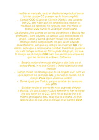 reciben el mensaje, tanto el destinatario principal como
         los del campo CC pueden ver la lista completa.
    Campo CCO (Copia de Carbón Oculta): una variante
        del CC, que hace que los destinatarios reciban el
       mensaje sin aparecer en ninguna lista. Por tanto, el
           campo CCO nunca lo ve ningún destinatario.
Un ejemplo: Ana escribe un correo electrónico a Beatriz (su
  profesora), para enviarle un trabajo. Sus compañeros de
      grupo, Carlos y David, quieren recibir una copia del
      mensaje como comprobante de que se ha enviado
   correctamente, así que les incluye en el campo CC. Por
último, sabe que a su hermano Esteban también le gustaría
  ver este trabajo aunque no forma parte del grupo, así que
 le incluye en el campo CCO para que reciba una copia sin
             que los demás se enteren. Entonces:

       Beatriz recibe el mensaje dirigido a ella (sale en el
       campo Para), y ve que Carlos y David también lo han
                               recibido
    Carlos recibe un mensaje que no va dirigido a él, pero ve
     que aparece en el campo CC, y por eso lo recibe. En el
                campo Para sigue viendo a Beatriz
     David, igual que Carlos, ya que estaban en la misma
                             lista (CC)
       Esteban recibe el correo de Ana, que está dirigido
     a Beatriz. Ve que Carlos y David también lo han recibido
        (ya que salen en el CC), pero no se puede ver a él
       mismo en ninguna lista, cosa que le extraña. Al final,
       supone que es que Ana le incluyó en el campo CCO.
 