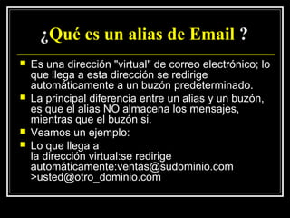 ¿Qué es un alias de Email ?
   Es una dirección "virtual" de correo electrónico; lo
    que llega a esta dirección se redirige
    automáticamente a un buzón predeterminado.
   La principal diferencia entre un alias y un buzón,
    es que el alias NO almacena los mensajes,
    mientras que el buzón si.
   Veamos un ejemplo:
   Lo que llega a
    la dirección virtual:se redirige
    automáticamente:ventas@sudominio.com
    >usted@otro_dominio.com
 