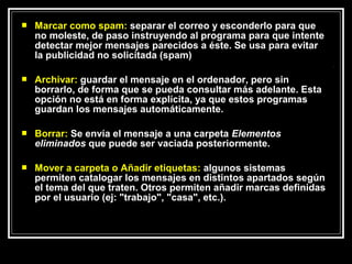   Marcar como spam: separar el correo y esconderlo para que
    no moleste, de paso instruyendo al programa para que intente
    detectar mejor mensajes parecidos a éste. Se usa para evitar
    la publicidad no solicitada (spam)

   Archivar: guardar el mensaje en el ordenador, pero sin
    borrarlo, de forma que se pueda consultar más adelante. Esta
    opción no está en forma explícita, ya que estos programas
    guardan los mensajes automáticamente.

   Borrar: Se envía el mensaje a una carpeta Elementos
    eliminados que puede ser vaciada posteriormente.

   Mover a carpeta o Añadir etiquetas: algunos sistemas
    permiten catalogar los mensajes en distintos apartados según
    el tema del que traten. Otros permiten añadir marcas definidas
    por el usuario (ej: "trabajo", "casa", etc.).
 