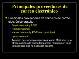 Principales proveedores de
            correo electrónico
   Principales proveedores de servicios de correo
    electrónico gratuito:
       Gmail: webmail y POP3
       Hotmail: webmail
       Yahoo!: webmail y POP3 con publicidad
       Lycos: webmail
       También hay servicios especiales, como Mailinator, que
        ofrece cuentas de correo temporales (caducan en poco
        tiempo) pero que no necesitan registro
 