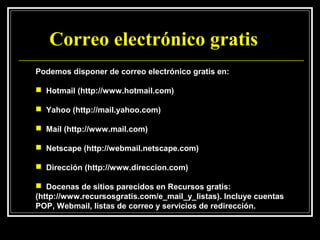 Correo electrónico gratis
Podemos disponer de correo electrónico gratis en:

 Hotmail (http://www.hotmail.com)

 Yahoo (http://mail.yahoo.com)

 Mail (http://www.mail.com)

 Netscape (http://webmail.netscape.com)

 Dirección (http://www.direccion.com)

 Docenas de sitios parecidos en Recursos gratis:
(http://www.recursosgratis.com/e_mail_y_listas). Incluye cuentas
POP, Webmail, listas de correo y servicios de redirección.
 