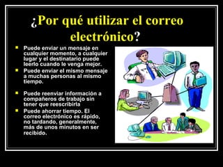 ¿Por qué utilizar el correo
            electrónico?
   Puede enviar un mensaje en
    cualquier momento, a cualquier
    lugar y el destinatario puede
    leerlo cuando le venga mejor.
   Puede enviar el mismo mensaje
    a muchas personas al mismo
    tiempo.
   Puede reenviar información a
    compañeros de trabajo sin
    tener que reescribirla
   Puede ahorrar tiempo. El
    correo electrónico es rápido,
    no tardando, generalmente,
    más de unos minutos en ser
    recibido.
 