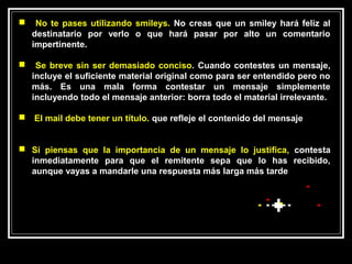     No te pases utilizando smileys. No creas que un smiley hará feliz al
    destinatario por verlo o que hará pasar por alto un comentario
    impertinente.

    Se breve sin ser demasiado conciso. Cuando contestes un mensaje,
    incluye el suficiente material original como para ser entendido pero no
    más. Es una mala forma contestar un mensaje simplemente
    incluyendo todo el mensaje anterior: borra todo el material irrelevante.

   El mail debe tener un título. que refleje el contenido del mensaje


 Si piensas que la importancia de un mensaje lo justifica, contesta
  inmediatamente para que el remitente sepa que lo has recibido,
  aunque vayas a mandarle una respuesta más larga más tarde
 