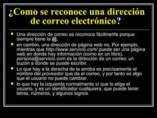 ¿Como se reconoce una dirección
    de correo electrónico?
   Una dirección de correo se reconoce fácilmente porque
    siempre tiene la @.
   en cambio, una dirección de página web no. Por ejemplo,
    mientras que http://www.servicio.com/ puede ser una página
    web en donde hay información (como en un libro),
    persona@servicio.com es la dirección de un correo: un
    buzón a donde se puede escribir.
   Lo que hay a la derecha de la arroba es precisamente el
    nombre del proveedor que da el correo, y por tanto es algo
    que el usuario no puede cambiar.
   lo que hay la izquierda normalmente sí que lo elige el
    usuario, y es un identificador cualquiera, que puede tener
    letras, números, y algunos signos
 