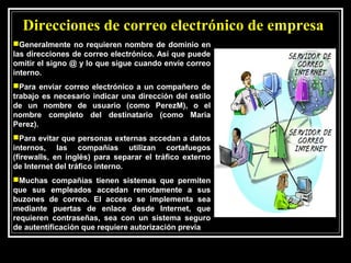 Direcciones de correo electrónico de empresa
Generalmente no requieren nombre de dominio en
las direcciones de correo electrónico. Así que puede
omitir el signo @ y lo que sigue cuando envíe correo
interno.
Para enviar correo electrónico a un compañero de
trabajo es necesario indicar una dirección del estilo
de un nombre de usuario (como PerezM), o el
nombre completo del destinatario (como Maria
Perez).
Para evitar que personas externas accedan a datos
internos, las compañías utilizan cortafuegos
(firewalls, en inglés) para separar el tráfico externo
de Internet del tráfico interno.
Muchas compañías tienen sistemas que permiten
que sus empleados accedan remotamente a sus
buzones de correo. El acceso se implementa sea
mediante puertas de enlace desde Internet, que
requieren contraseñas, sea con un sistema seguro
de autentificación que requiere autorización previa
 