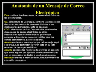 Anatomía de un Mensaje de Correo
                               Electrónico
Para contiene las direcciones de correo electrónico de
los destinatarios.
CC, abreviatura de Con Copia, contiene las direcciones
de correo electrónico de personas distintas a los
destinatarios principales. Esto es opcional.
CCO:, abreviatura de Con Copia Oculta, contiene las
direcciones de correo electrónico de otros
destinatarios que recibirán copias, pero cuyos
nombres y direcciones no serán visibles para los
demás destinatarios. Esto es opcional.
Asunto contiene el asunto principal del mensaje. Aquí
sea breve. Los destinatarios verán esto en su lista
resumen de mensajes recibidos.
Adjunto contiene los nombres de archivos en caso de
que envíe alguno, por ejemplo, un documento escrito
con un procesador de textos o una hoja de cálculo.
Mensaje contiene el mensaje en sí, que puede tener la
extensión que quiera.
 