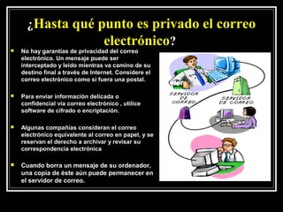 ¿Hasta qué punto es privado el correo
                  electrónico?
   No hay garantías de privacidad del correo
    electrónico. Un mensaje puede ser
    interceptado y leído mientras va camino de su
    destino final a través de Internet. Considere el
    correo electrónico como si fuera una postal.

   Para enviar información delicada o
    confidencial vía correo electrónico , utilice
    software de cifrado o encriptación.

   Algunas compañías consideran el correo
    electrónico equivalente al correo en papel, y se
    reservan el derecho a archivar y revisar su
    correspondencia electrónica

   Cuando borra un mensaje de su ordenador,
    una copia de éste aún puede permanecer en
    el servidor de correo.
 