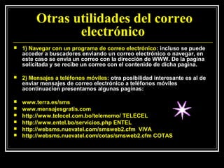 Otras utilidades del correo
                electrónico
   1) Navegar con un programa de correo electrónico: incluso se puede
    acceder a buscadores enviando un correo electrónico o navegar, en
    este caso se envía un correo con la dirección de WWW. De la pagina
    solicitada y se recibe un correo con el contenido de dicha pagina.

   2) Mensajes a teléfonos móviles: otra posibilidad interesante es al de
    enviar mensajes de correo electrónico a teléfonos móviles
    acontinuacion presentamos algunas paginas:

   www.terra.es/sms
   www.mensajesgratis.com
   http://www.telecel.com.bo/telememo/ TELECEL
   http://www.entel.bo/servicios.php ENTEL
   http://websms.nuevatel.com/smsweb2.cfm VIVA
   http://websms.nuevatel.com/cotas/smsweb2.cfm COTAS
 