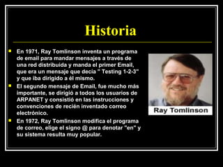 Historia
   En 1971, Ray Tomlinson inventa un programa
    de email para mandar mensajes a través de
    una red distribuida y manda el primer Email,
    que era un mensaje que decía " Testing 1-2-3"
    y que iba dirigido a él mismo.
   El segundo mensaje de Email, fue mucho más
    importante, se dirigió a todos los usuarios de
    ARPANET y consistió en las instrucciones y
    convenciones de recién inventado correo
    electrónico.
   En 1972, Ray Tomlinson modifica el programa
    de correo, elige el signo @ para denotar "en" y
    su sistema resulta muy popular.
 